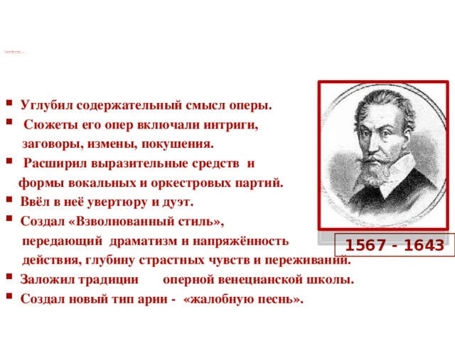    Клаудио Монтеверди  –  блестящий реформатор жанра оперы      Углубил содержательный смысл оперы.  Сюжеты его опер включали интриги,  заговоры, измены, покушения.  Расширил выразительные средств и  формы вокальных и оркестровых партий. Ввёл в неё увертюру и дуэт. Создал «Взволнованный стиль»,  передающий драматизм и напряжённость  действия, глубину страстных чувств и переживаний. Заложил традиции оперной венецианской школы. Создал новый тип арии - «жалобную песнь».   1567 - 1643  