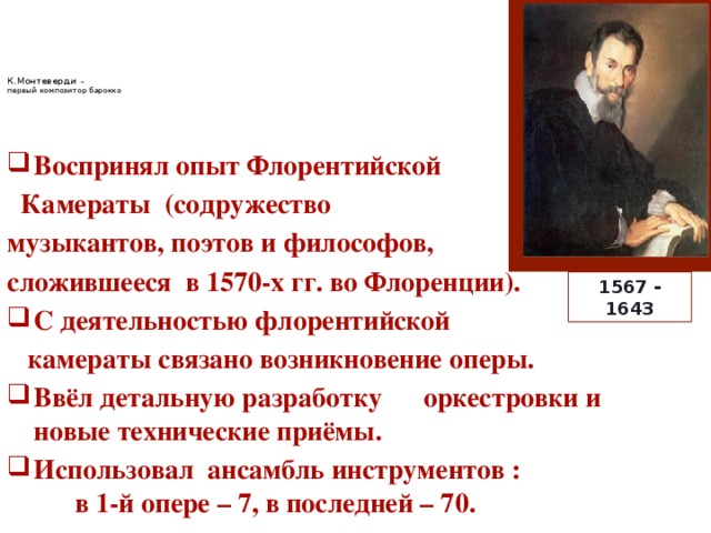   К.Монтеверди –  первый композитор барокко     Воспринял опыт Флорентийской  Камераты (содружество музыкантов, поэтов и философов, сложившееся в 1570-х гг. во Флоренции). С деятельностью флорентийской  камераты связано возникновение оперы. Ввёл детальную разработку оркестровки и новые технические приёмы. Использовал ансамбль инструментов : в 1-й опере – 7, в последней – 70. 1567 - 1643  