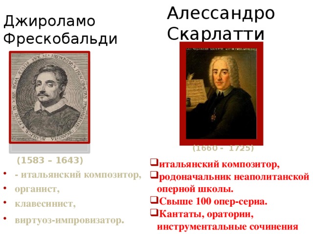 Алессандро Скарлатти Джироламо Фрескобальди (1660 - 1725) (1583 – 1643) итальянский композитор, родоначальник неаполитанской оперной школы. Свыше 100 опер-сериа. Кантаты, оратории, инструментальные сочинения . - итальянский композитор, органист, клавесинист, виртуоз-импровизатор . 
