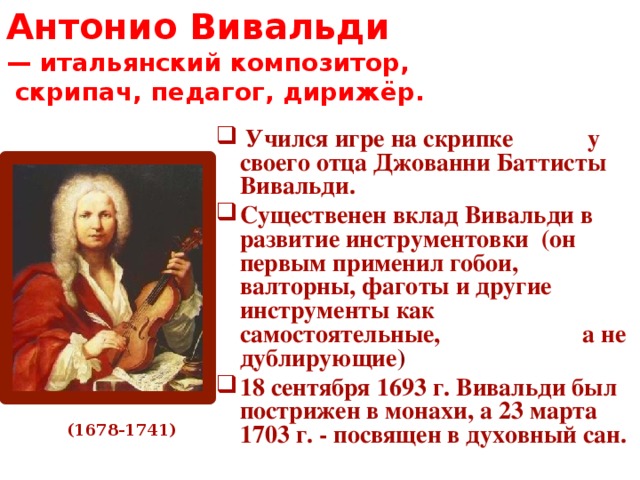 Антонио Вивальди  — итальянский композитор,  скрипач, педагог, дирижёр.  Учился игре на скрипке у своего отца Джованни Баттисты Вивальди. Существенен вклад Вивальди в развитие инструментовки (он первым применил гобои, валторны, фаготы и другие инструменты как самостоятельные, а не дублирующие ) 18 сентября 1693 г. Вивальди был пострижен в монахи, а 23 марта 1703 г. - посвящен в духовный сан.  (1678-1741)  