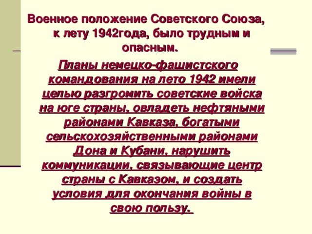 Военное положение Советского Союза, к лету 1942года, было трудным и опасным.   Планы немецко-фашистского командования на лето 1942 имели целью разгромить советские войска на юге страны, овладеть нефтяными районами Кавказа, богатыми сельскохозяйственными районами Дона и Кубани, нарушить коммуникации, связывающие центр страны с Кавказом, и создать условия для окончания войны в свою пользу. 