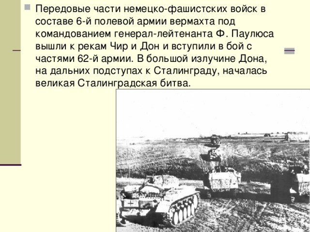 Передовые части немецко-фашистских войск в составе 6-й полевой армии вермахта под командованием генерал-лейтенанта Ф. Паулюса вышли к рекам Чир и Дон и вступили в бой с частями 62-й армии. В большой излучине Дона, на дальних подступах к Сталинграду, началась великая Сталинградская битва. 