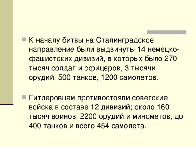 К началу битвы на Сталинградское направление были выдвинуты 14 немецко-фашистских дивизий, в которых было 270 тысяч солдат и офицеров, 3 тысячи орудий, 500 танков, 1200 самолетов.    Гитлеровцам противостояли советские войска в составе 12 дивизий; около 160 тысяч воинов, 2200 орудий и минометов, до 400 танков и всего 454 самолета.  