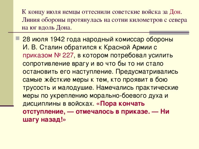 К концу июля немцы оттеснили советские войска за  Дон . Линия обороны протянулась на сотни километров с севера на юг вдоль Дона. 28 июля 1942 года народный комиссар обороны И. В. Сталин обратился к Красной Армии с  приказом № 227 , в котором потребовал усилить сопротивление врагу и во что бы то ни стало остановить его наступление. Предусматривались самые жёсткие меры к тем, кто проявит в бою трусость и малодушие. Намечались практические меры по укреплению морально-боевого духа и дисциплины в войсках. «Пора кончать отступление, — отмечалось в приказе. — Ни шагу назад!»  