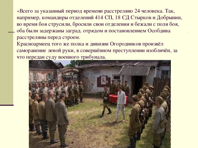 «Всего за указанный период времени расстреляно 24 человека. Так, например, командиры отделений 414 СП, 18 СД Стырков и Добрынин, во время боя струсили, бросили свои отделения и бежали с поля боя, оба были задержаны заград. отрядом и постановлением Особдива расстреляны перед строем.   Красноармеец того же полка и дивизии Огородников произвёл саморанение левой руки, в совершённом преступлении изобличён, за что передан суду военного трибунала. 