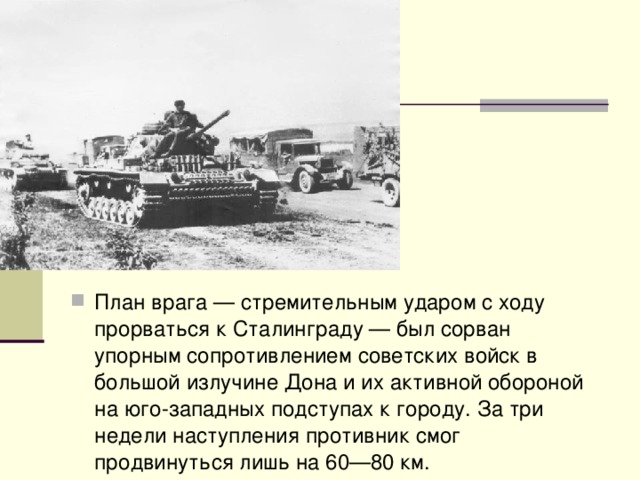 План врага — стремительным ударом с ходу прорваться к Сталинграду — был сорван упорным сопротивлением советских войск в большой излучине Дона и их активной обороной на юго-западных подступах к городу. За три недели наступления противник смог продвинуться лишь на 60—80 км.  