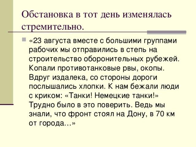 Обстановка в тот день изменялась стремительно. «23 августа вместе с большими группами рабочих мы отправились в степь на строительство оборонительных рубежей. Копали противотанковые рвы, окопы. Вдруг издалека, со стороны дороги послышались хлопки. К нам бежали люди с криком: «Танки! Немецкие танки!» Трудно было в это поверить. Ведь мы знали, что фронт стоял на Дону, в 70 км от города…» 