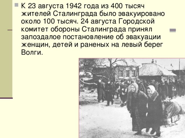 К 23 августа 1942 года из 400 тысяч жителей Сталинграда было эвакуировано около 100 тысяч. 24 августа Городской комитет обороны Сталинграда принял запоздалое постановление об эвакуации женщин, детей и раненых на левый берег Волги. 