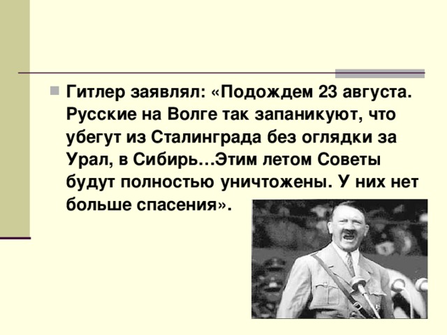 Гитлер заявлял: «Подождем 23 августа. Русские на Волге так запаникуют, что убегут из Сталинграда без оглядки за Урал, в Сибирь…Этим летом Советы будут полностью уничтожены. У них нет больше спасения».  