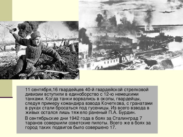  11 сентября,16 гвардейцев 40-й гвардейской стрелковой дивизии вступили в единоборство с 12-ю немецкими танками. Когда танки ворвались в окопы, гвардейцы, следуя примеру командира взвода Кочеткова, с гранатами в руках стали бросаться под гусеницы. Из всего взвода в живых остался лишь тяжело раненый П.А. Бурдин.   В сентябрьские дни 1942 года в боях за Сталинград 7 таранов совершили советские пилоты. Всего же в боях за город таких подвигов было совершено 17.  Танки и самолёты  1942 года 