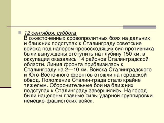 12 сентября, суббота   В ожесточенных кровопролитных боях на дальних и ближних подступах к Сталинграду советские войска под напором превосходящих сил противника были вынуждены отступить на глубину 150 км, в оккупации оказались 14 районов Сталинградской области. Линия фронта приблизилась к Сталинграду на 2—10 км. Войска Сталинградского и Юго-Восточного фронтов отошли на городской обвод. Положение Сталин-града стало крайне тяжелым. Оборонительные бои на ближних подступах к Сталинграду завершились. На город были нацелены главные силы ударной группировки немецко-фашистских войск. 