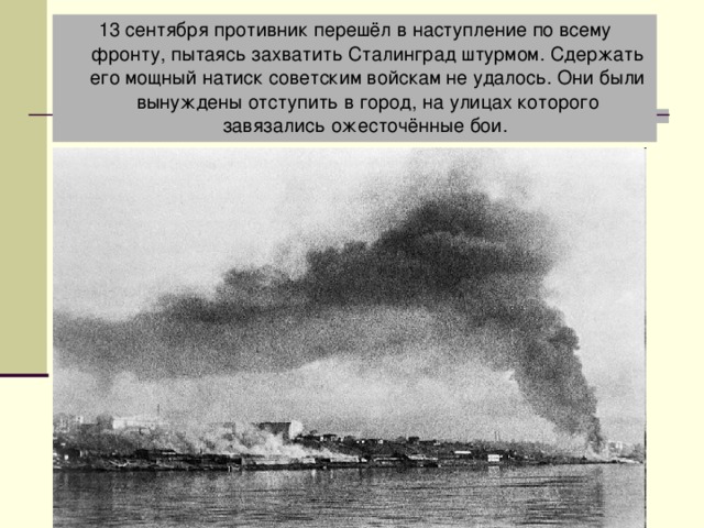 13 сентября противник перешёл в наступление по всему фронту, пытаясь захватить Сталинград штурмом. Сдержать его мощный натиск советским войскам не удалось. Они были вынуждены отступить в город, на улицах которого завязались ожесточённые бои. Штурм города 