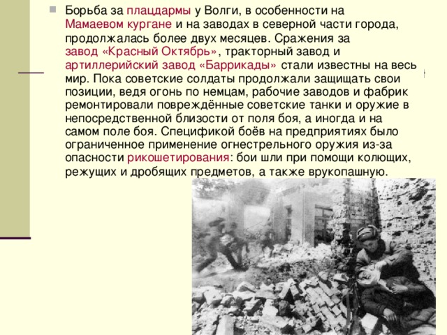 Борьба за  плацдармы  у Волги, в особенности на  Мамаевом кургане  и на заводах в северной части города, продолжалась более двух месяцев. Сражения за  завод «Красный Октябрь» , тракторный завод и  артиллерийский завод «Баррикады»  стали известны на весь мир. Пока советские солдаты продолжали защищать свои позиции, ведя огонь по немцам, рабочие заводов и фабрик ремонтировали повреждённые советские танки и оружие в непосредственной близости от поля боя, а иногда и на самом поле боя. Спецификой боёв на предприятиях было ограниченное применение огнестрельного оружия из-за опасности рикошетирования : бои шли при помощи колющих, режущих и дробящих предметов, а также врукопашную. 