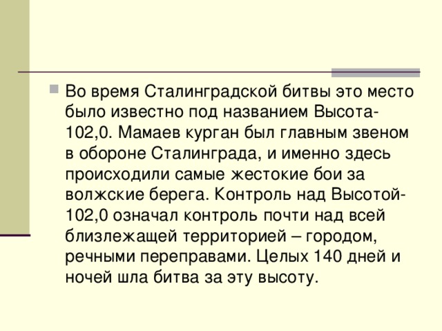 Во время Сталинградской битвы это место было известно под названием Высота-102,0. Мамаев курган был главным звеном в обороне Сталинграда, и именно здесь происходили самые жестокие бои за волжские берега. Контроль над Высотой-102,0 означал контроль почти над всей близлежащей территорией – городом, речными переправами. Целых 140 дней и ночей шла битва за эту высоту. 