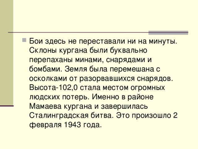 Бои здесь не переставали ни на минуты. Склоны кургана были буквально перепаханы минами, снарядами и бомбами. Земля была перемешана с осколками от разорвавшихся снарядов. Высота-102,0 стала местом огромных людских потерь. Именно в районе Мамаева кургана и завершилась Сталинградская битва. Это произошло 2 февраля 1943 года. 