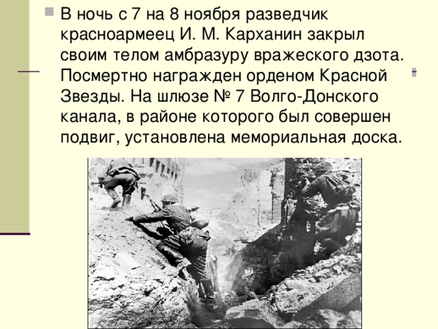 В ночь с 7 на 8 ноября разведчик красноармеец И. М. Карханин закрыл своим телом амбразуру вражеского дзота. Посмертно награжден орденом Красной Звезды. На шлюзе № 7 Волго-Донского канала, в районе которого был совершен подвиг, установлена мемориальная доска. 