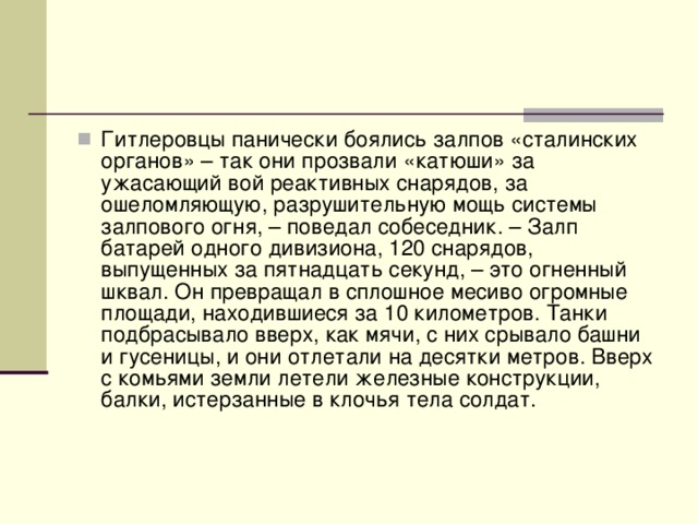 Гитлеровцы панически боялись залпов «сталинских органов» – так они прозвали «катюши» за ужасающий вой реактивных снарядов, за ошеломляющую, разрушительную мощь системы залпового огня, – поведал собеседник. – Залп батарей одного дивизиона, 120 снарядов, выпущенных за пятнадцать секунд, – это огненный шквал. Он превращал в сплошное месиво огромные площади, находившиеся за 10 километров. Танки подбрасывало вверх, как мячи, с них срывало башни и гусеницы, и они отлетали на десятки метров. Вверх с комьями земли летели железные конструкции, балки, истерзанные в клочья тела солдат.   