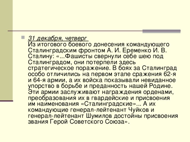 31 декабря, четверг   Из итогового боевого донесения командующего Сталинградским фронтом А. И. Еременко И. В. Сталину: «...Фашисты свернули себе шею под Сталинградом, они потерпели здесь стратегическое поражение. В боях за Сталинград особо отличились на первом этапе сражения 62-я и 64-я армии, а их войска показывали невиданное упорство в борьбе и преданность нашей Родине. Эти армии заслуживают награждения орденами, преобразования их в гвардейские и присвоения им наименования «Сталинградские»... А их командующие генерал-лейтенант Чуйков и генерал-лейтенант Шумилов достойны присвоения звания Герой Советского Союза». 
