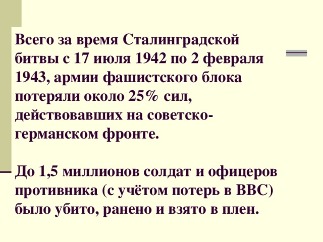 Всего за время Сталинградской битвы с 17 июля 1942 по 2 февраля 1943, армии фашистского блока потеряли около 25% сил, действовавших на советско-германском фронте.   До 1,5 миллионов солдат и офицеров противника (с учётом потерь в ВВС) было убито, ранено и взято в плен.   