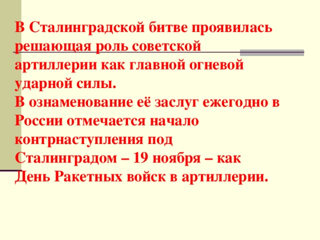 В Сталинградской битве проявилась решающая роль советской артиллерии как главной огневой ударной силы.  В ознаменование её заслуг ежегодно в России отмечается начало контрнаступления под Сталинградом – 19 ноября – как День Ракетных войск в артиллерии.   