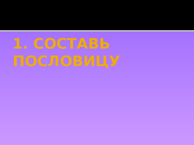 1. СОСТАВЬ ПОСЛОВИЦУ 