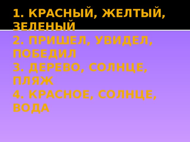 1. КРАСНЫЙ, ЖЕЛТЫЙ, ЗЕЛЕНЫЙ  2. ПРИШЕЛ, УВИДЕЛ, ПОБЕДИЛ  3. ДЕРЕВО, СОЛНЦЕ, ПЛЯЖ  4. КРАСНОЕ, СОЛНЦЕ, ВОДА 
