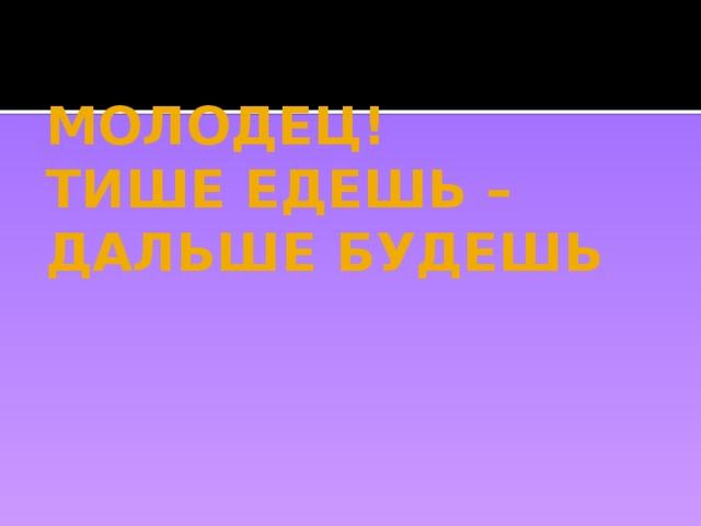 МОЛОДЕЦ!  ТИШЕ ЕДЕШЬ –  ДАЛЬШЕ БУДЕШЬ 