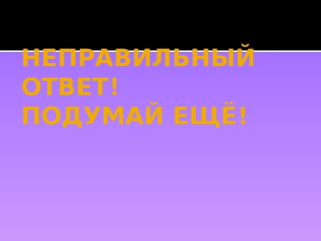 НЕПРАВИЛЬНЫЙ ОТВЕТ!  ПОДУМАЙ ЕЩЁ! 