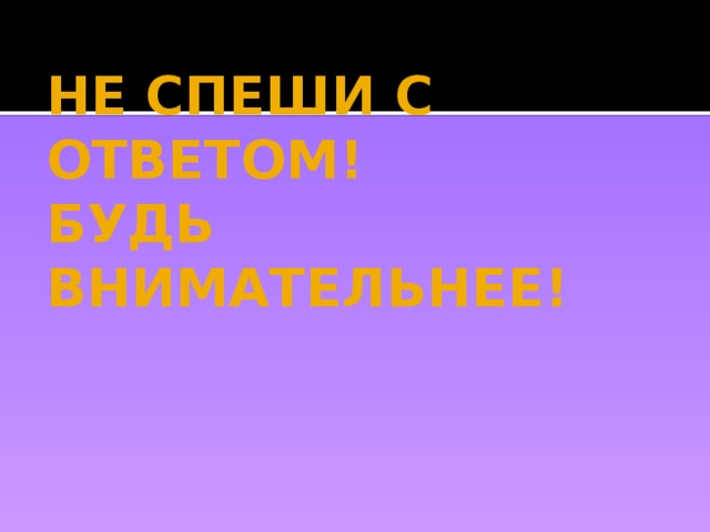 НЕ СПЕШИ С ОТВЕТОМ!  БУДЬ ВНИМАТЕЛЬНЕЕ! 