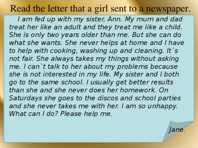 Read the letter that a girl sent to a newspaper.    I am fed up with my sister, Ann. My mum and dad treat her like an adult and they treat me like a child. She is only two years older than me. But she can do what she wants. She never helps at home and I have to help with cooking, washing up and cleaning. It`s not fair. She always takes my things without asking me. I can`t talk to her about my problems because she is not interested in my life. My sister and I both go to the same school. I usually get better results than she and she never does her homework. On Saturdays she goes to the discos and school parties and she never takes me with her. I am so unhappy. What can I do? Please help me.  Jane .  