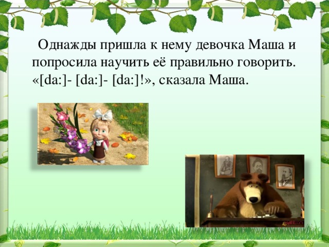  Однажды пришла к нему девочка Маша и попросила научить её правильно говорить. «[da:]- [da:]- [da:]!», сказала Маша. 