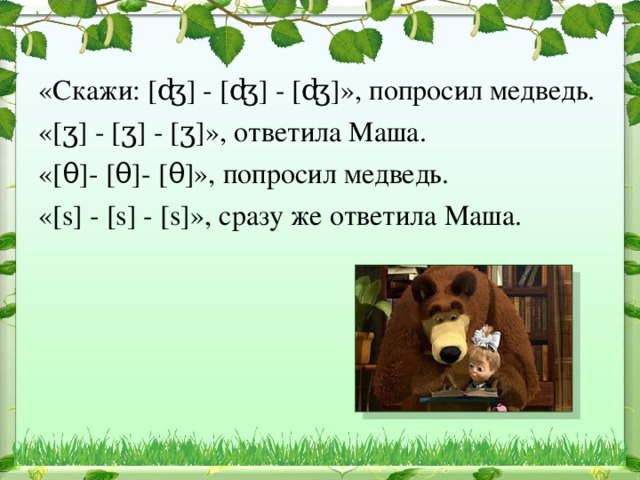 «Скажи: [ʤ] - [ʤ] - [ʤ]», попросил медведь. «[ʒ] - [ʒ] - [ʒ]», ответила Маша. «[θ]- [θ]- [θ]», попросил медведь. «[s] - [s] - [s]», сразу же ответила Маша. 