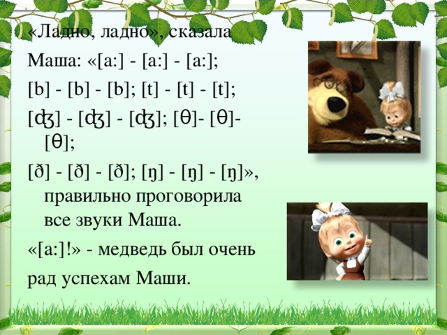 «Ладно, ладно», сказала Маша: « [a : ] - [ а: ] - [ а: ] ; [b] - [b] - [b] ; [t] - [t] - [t] ; [ʤ] - [ʤ] - [ʤ] ; [ θ ] - [ θ ] - [ θ ] ; [ ð ]   -  [ ð ]  -  [ ð ] ; [ ŋ ] - [ ŋ ] - [ ŋ ] », правильно проговорила все звуки Маша. « [a:] !» - медведь был очень рад успехам Маши.  