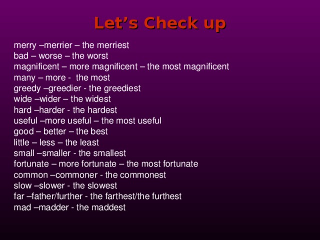 Let’s Check up merry –merrier – the merriest bad – worse – the worst magnificent – more magnificent – the most magnificent many – more - the most greedy –greedier - the greediest wide –wider – the widest hard –harder - the hardest useful –more useful – the most useful good – better – the best little – less – the least small –smaller - the smallest fortunate – more fortunate – the most fortunate common –commoner - the commonest slow –slower - the slowest far –father/further - the farthest/the furthest mad –madder - the maddest 