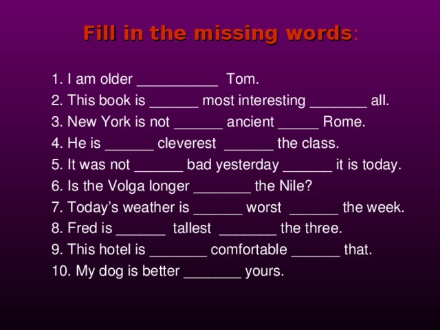 Fill in the missing words : 1. I am older __________ Tom. 2. This book is ______ most interesting _______ all. 3. New York is not ______ ancient _____ Rome. 4. He is ______ cleverest ______ the class. 5. It was not ______ bad yesterday ______ it is today. 6. Is the Volga longer _______ the Nile? 7. Today’s weather is ______ worst ______ the week. 8. Fred is ______ tallest _______ the three. 9. This hotel is _______ comfortable ______ that. 10. My dog is better _______ yours. 
