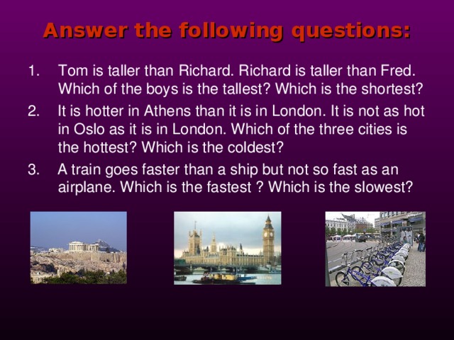 Answer the following questions: Tom is taller than Richard. Richard is taller than Fred. Which of the boys is the tallest? Which is the shortest? 2.  It is hotter in Athens than it is in London. It is not as hot in Oslo as it is in London. Which of the three cities is the hottest? Which is the coldest? 3. A train goes faster than a ship but not so fast as an airplane. Which is the fastest ? Which is the slowest? 