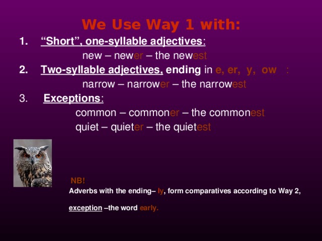 We Use Way 1 with: “ Short”, one-syllable adjectives :  new –  new er – the  new est Two-syllable adjectives ,  ending in  e, er, y, ow :  narrow –  narrow er  – the  narrow est 3. Exceptions :     common  –  common er  – the  common est    quiet –  quiet er  – the quiet est       NB !  Adverbs with the ending–  l y ,  form comparatives according to Way 2,  exception –the word  early.  