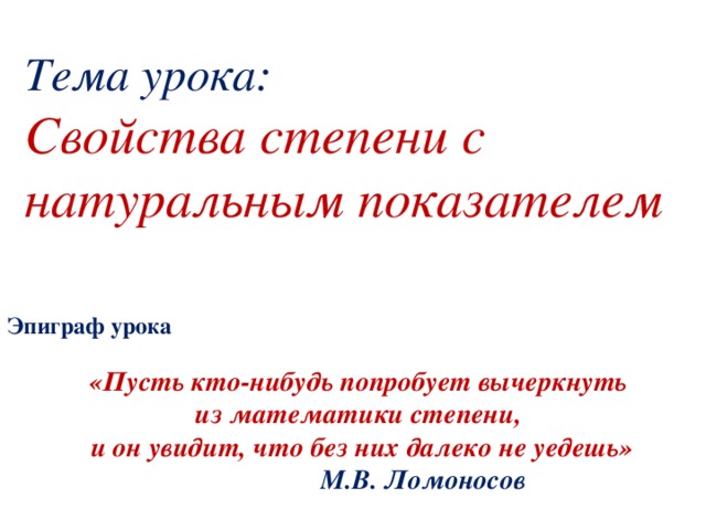 Тема урока:  Свойства степени с натуральным показателем Эпиграф урока «Пусть кто-нибудь попробует вычеркнуть из математики степени, и он увидит, что без них далеко не уедешь»  М.В. Ломоносов 