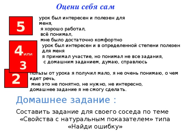 Оцени себя сам урок был интересен и полезен для меня,  я хорошо работал,  всё понимал,  мне было достаточно комфортно 5 4 или 3 урок был интересен и в определенной степени полезен для меня я принимал участие, но понимал не все задания,  с домашним заданием, думаю, справлюсь пользы от урока я получил мало, я не очень понимаю, о чем идет речь,  мне это не понятно, не нужно, не интересно, домашнее задание я не смогу сделать. 2 Домашнее задание : Составить задание для своего соседа по теме «Свойства с натуральным показателем» типа «Найди ошибку» 