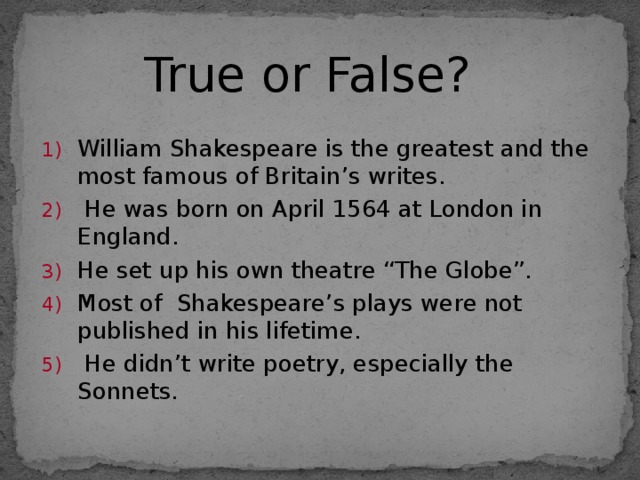 True or False? William Shakespeare is the greatest and the most famous of Britain’s writes.  He was born on April 1564 at London in England. He set up his own theatre “The Globe”. Most of Shakespeare’s plays were not published in his lifetime.  He didn’t write poetry, especially the Sonnets. 