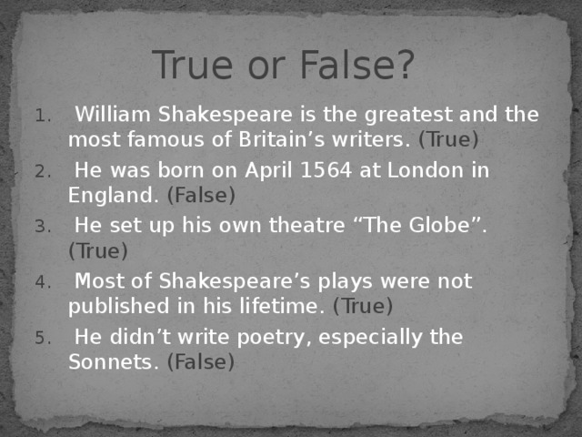 True or False?  William Shakespeare is the greatest and the most famous of Britain’s writers. (True)  He was born on April 1564 at London in England. (False)  He set up his own theatre “The Globe”. (True)  Most of Shakespeare’s plays were not published in his lifetime. (True)  He didn’t write poetry, especially the Sonnets. (False) 