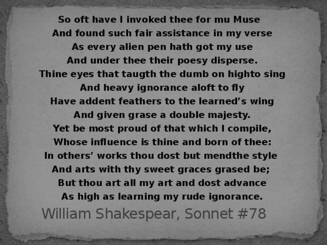 So oft have I invoked thee for mu Muse And found such fair assistance in my verse As every alien pen hath got my use And under thee their poesy disperse. Thine eyes that taugth the dumb on highto sing And heavy ignorance aloft to fly Have addent feathers to the learned’s wing And given grase a double majesty. Yet be most proud of that which I compile, Whose influence is thine and born of thee : In others’ works thou dost but mendthe style And arts with thy sweet graces grased be ;  But thou art all my art and dost advance As high as learning my rude ignorance.   William Shakespear, Sonnet #78 