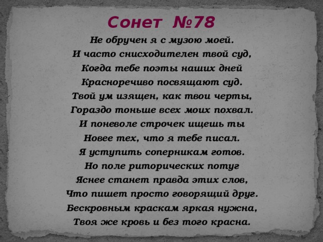 Сонет №78  Не обручен я с музою моей. И часто снисходителен твой суд, Когда тебе поэты наших дней Красноречиво посвящают суд. Твой ум изящен, как твои черты, Гораздо тоньше всех моих похвал. И поневоле строчек ищешь ты Новее тех, что я тебе писал. Я уступить соперникам готов. Но поле риторических потуг Яснее станет правда этих слов, Что пишет просто говорящий друг. Бескровным краскам яркая нужна, Твоя же кровь и без того красна. 
