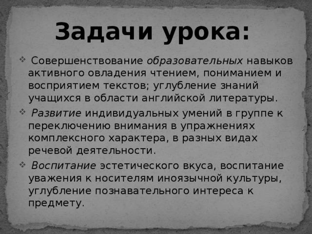 Задачи урока:  Совершенствование образовательных навыков активного овладения чтением, пониманием и восприятием текстов; углубление знаний учащихся в области английской литературы.  Развитие индивидуальных умений в группе к переключению внимания в упражнениях комплексного характера, в разных видах речевой деятельности.  Воспитание эстетического вкуса, воспитание уважения к носителям иноязычной культуры, углубление познавательного интереса к предмету. 