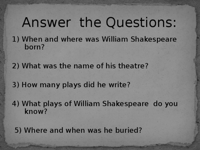 Answer the Questions: 1) When and where was  William Shakespeare born? 2) What was the name of his theatre? 3) How many plays did he write? 4) What plays of William Shakespeare do you know?  5) Where and when was he buried? 