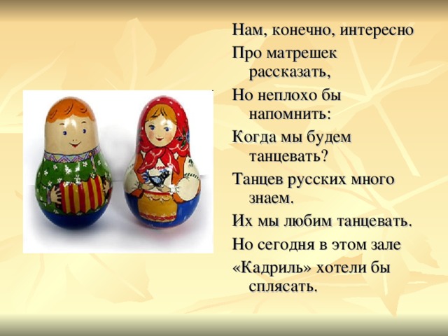 Нам, конечно, интересно Про матрешек рассказать, Но неплохо бы напомнить: Когда мы будем танцевать? Танцев русских много знаем. Их мы любим танцевать. Но сегодня в этом зале «Кадриль» хотели бы сплясать. 