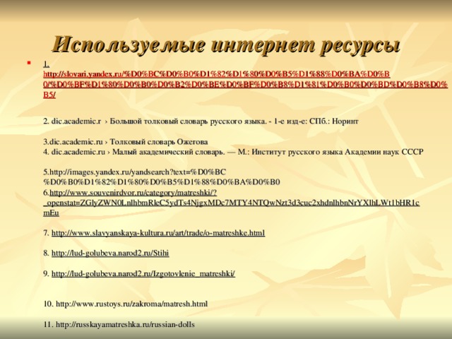 Используемые интернет ресурсы 1. http://slovari.yandex.ru/%D0%BC%D0%B0%D1%82%D1%80%D0%B5%D1%88%D0%BA%D0%B0/%D0%BF%D1%80%D0%B0%D0%B2%D0%BE%D0%BF%D0%B8%D1%81%D0%B0%D0%BD%D0%B8%D0%B5/   2. dic.academic.r › Большой толковый словарь русского языка. - 1-е изд-е: СПб.: Норинт   3.dic.academic.ru › Толковый словарь Ожегова  4. dic.academic.ru › Малый академический словарь. — М.: Институт русского языка Академии наук СССР  5.http://images.yandex.ru/yandsearch?text=%D0%BC%D0%B0%D1%82%D1%80%D0%B5%D1%88%D0%BA%D0%B0  6. http://www.souvenirdvor.ru/category/matreshki/?_openstat=ZGlyZWN0LnlhbmRleC5ydTs4NjgxMDc7MTY4NTQwNzt3d3cuc2xhdnlhbnNrYXlhLWt1bHR1cmEu   7. http://www.slavyanskaya-kultura.ru/art/trade/o-matreshke.html   8. http://lud-golubeva.narod2.ru/Stihi   9. http://lud-golubeva.narod2.ru/Izgotovlenie_matreshki/    10. http://www.rustoys.ru/zakroma/matresh.html   11. http://russkayamatreshka.ru/russian-dolls   