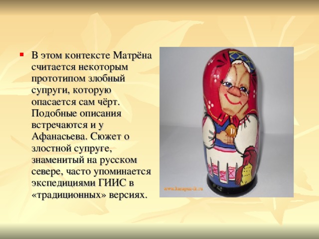 В этом контексте Матрёна считается некоторым прототипом злобный супруги, которую опасается сам чёрт. Подобные описания встречаются и у Афанасьева. Сюжет о злостной супруге, знаменитый на русском севере, часто упоминается экспедициями ГИИС в «традиционных» версиях. 