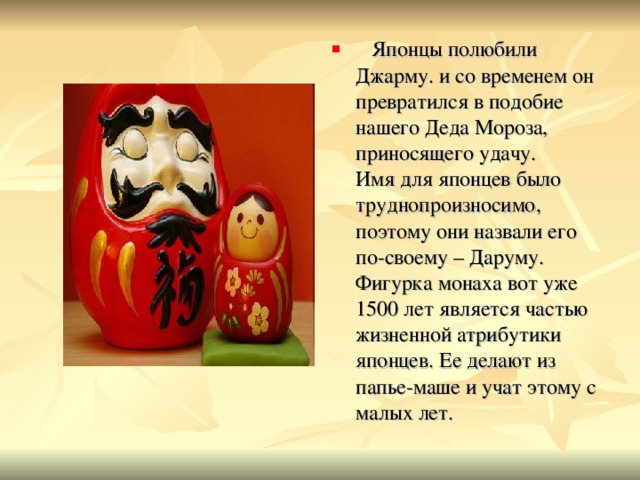  Японцы полюбили Джарму. и со временем он превратился в подобие нашего Деда Мороза, приносящего удачу.  Имя для японцев было труднопроизносимо, поэтому они назвали его по-своему – Даруму. Фигурка монаха вот уже 1500 лет является частью жизненной атрибутики японцев. Ее делают из папье-маше и учат этому с малых лет. 