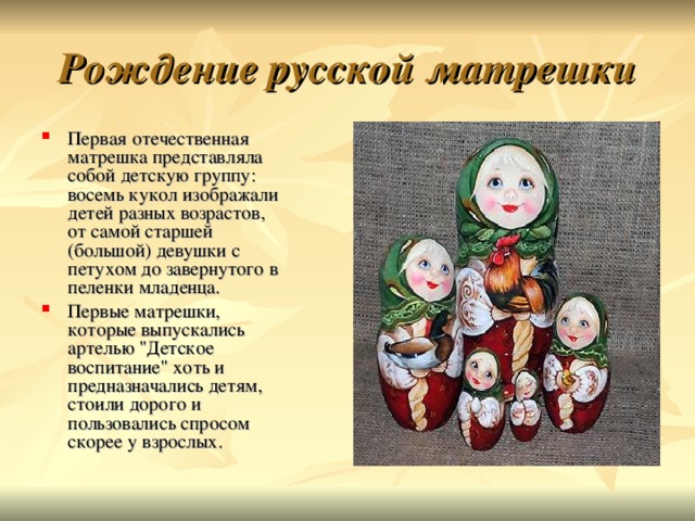 Рождение русской матрешки Первая отечественная матрешка представляла собой детскую группу: восемь кукол изображали детей разных возрастов, от самой старшей (большой) девушки с петухом до завернутого в пеленки младенца. Первые матрешки, которые выпускались артелью 